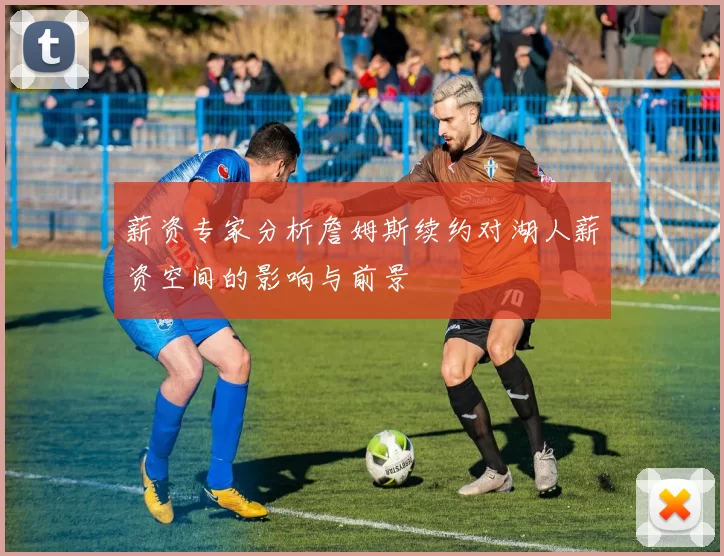 薪资专家分析詹姆斯续约对湖人薪资空间的影响与前景
