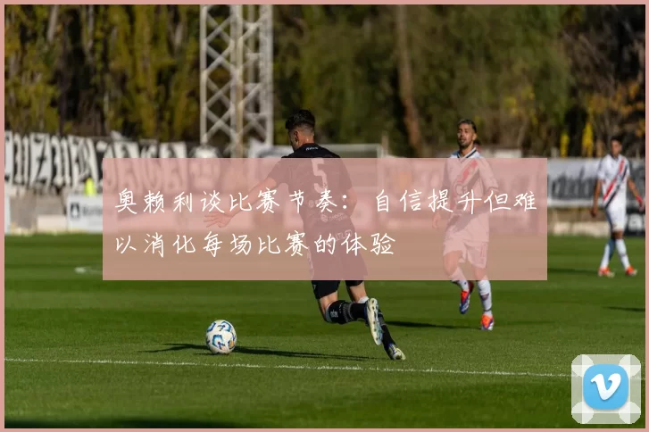 奥赖利谈比赛节奏：自信提升但难以消化每场比赛的体验