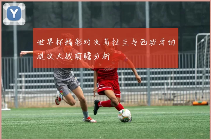 世界杯精彩对决乌拉圭与西班牙的进攻大战前瞻分析